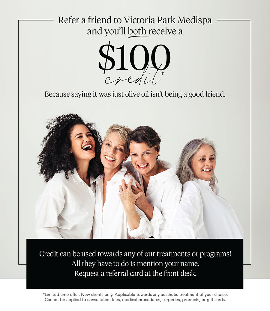 Refer a friend to Victoria Park Medispa and you'll BOTH receive a $100 credit towards any of our treatments or programs!