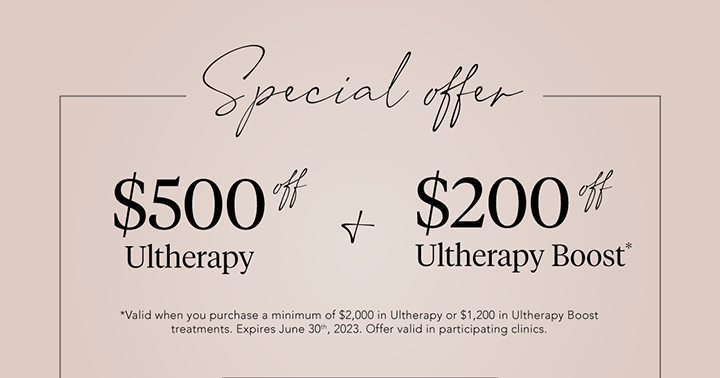 Special offer ~ $500 off Ultherapy & $200 off Ultherapy Boost* (valid when you purchase a minimum of $2,000 in Ultherapy or $1,200 in Ultherapy Boost treatments. Expires June 30th, 2023. Offer valid in participating clinics.